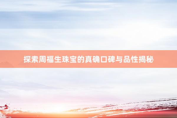 探索周福生珠宝的真确口碑与品性揭秘
