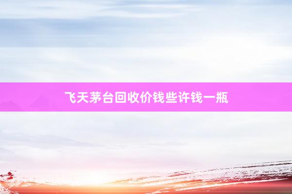 飞天茅台回收价钱些许钱一瓶