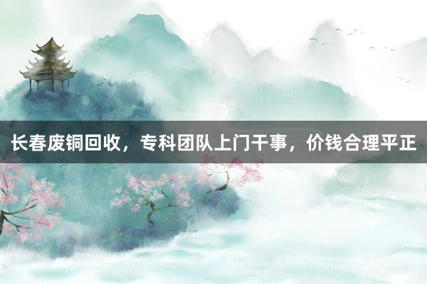 长春废铜回收，专科团队上门干事，价钱合理平正