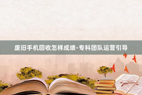 废旧手机回收怎样成绩-专科团队运营引导